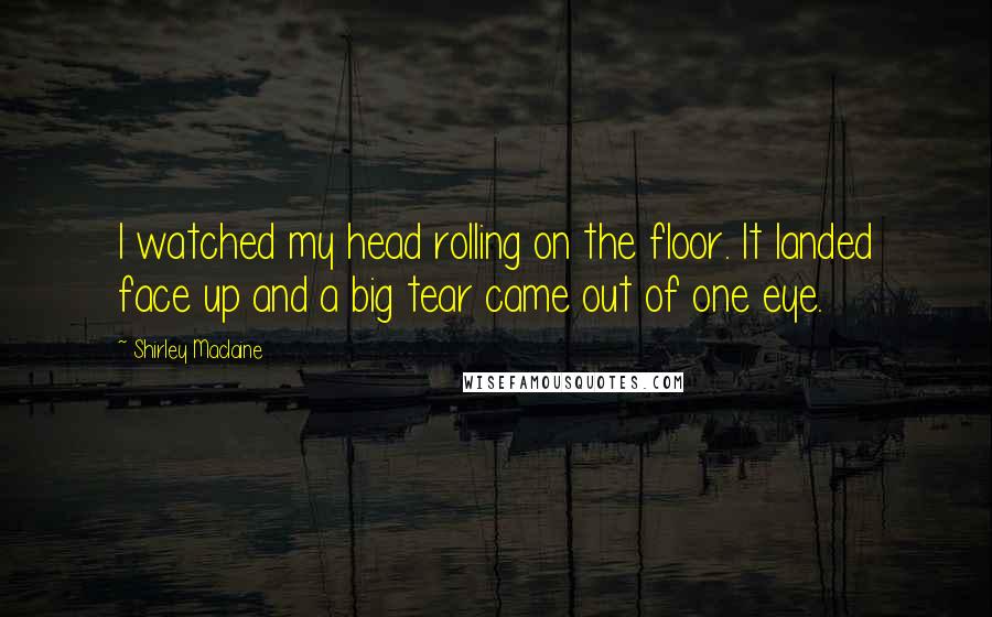 Shirley Maclaine quotes: I watched my head rolling on the floor. It landed face up and a big tear came out of one eye. Shirley Maclaine quotes: I watched my head rolling on the floor. It landed face up and a big tear came out of one eye.