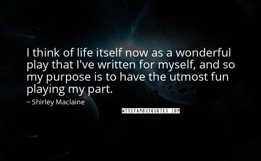 Shirley Maclaine quotes: I think of life itself now as a wonderful play that I've written for myself, and so my purpose is to have the utmost fun playing my part.