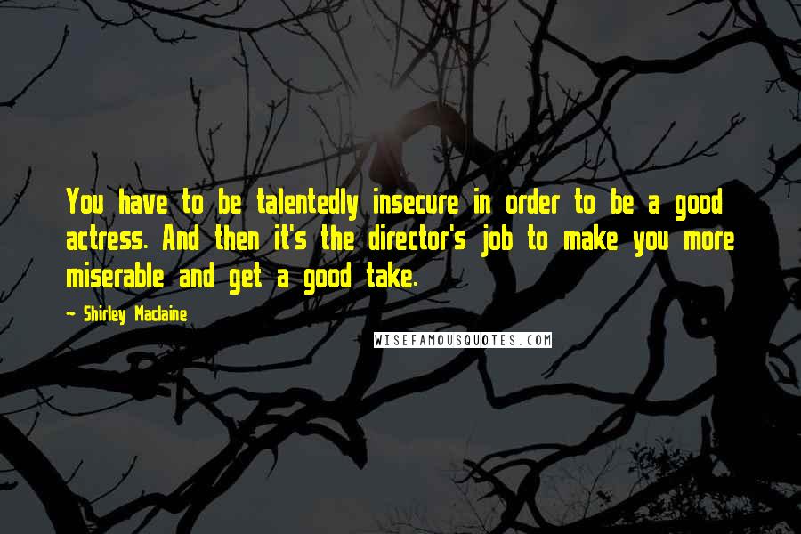 Shirley Maclaine quotes: You have to be talentedly insecure in order to be a good actress. And then it's the director's job to make you more miserable and get a good take. Shirley Maclaine quotes: You have to be talentedly insecure in order to be a good actress. And then it's the director's job to make you more miserable and get a good take.