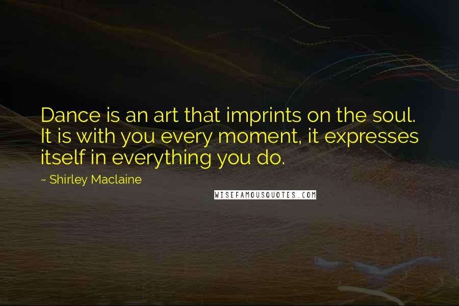 Shirley Maclaine quotes: Dance is an art that imprints on the soul. It is with you every moment, it expresses itself in everything you do. Shirley Maclaine quotes: Dance is an art that imprints on the soul. It is with you every moment, it expresses itself in everything you do.