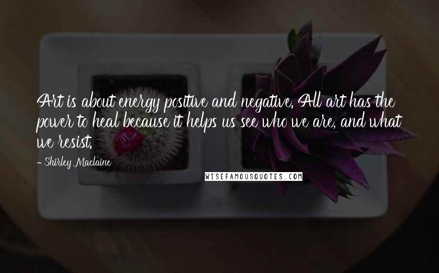Shirley Maclaine quotes: Art is about energy positive and negative. All art has the power to heal because it helps us see who we are, and what we resist. Shirley Maclaine quotes: Art is about energy positive and negative. All art has the power to heal because it helps us see who we are, and what we resist.