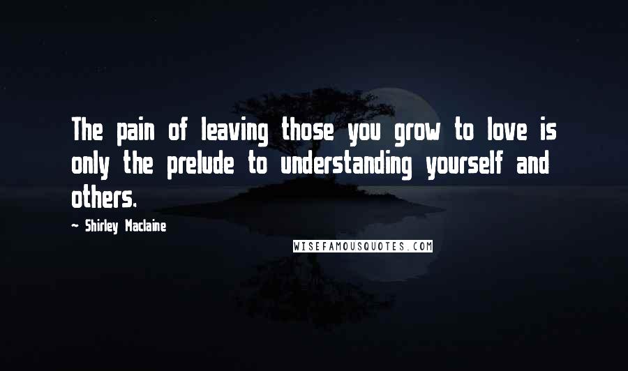 Shirley Maclaine quotes: The pain of leaving those you grow to love is only the prelude to understanding yourself and others.