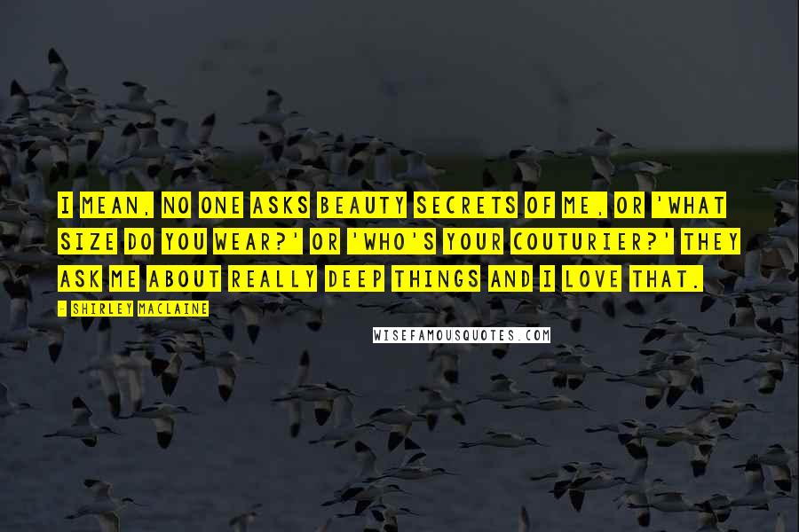 Shirley Maclaine quotes: I mean, no one asks beauty secrets of me, or 'What size do you wear?' or 'Who's your couturier?' They ask me about really deep things and I love that.