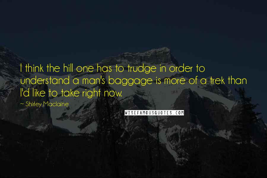 Shirley Maclaine quotes: I think the hill one has to trudge in order to understand a man's baggage is more of a trek than I'd like to take right now. Shirley Maclaine quotes: I think the hill one has to trudge in order to understand a man's baggage is more of a trek than I'd like to take right now.