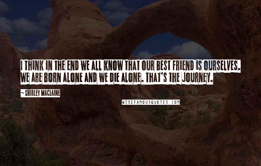 Shirley Maclaine quotes: I think in the end we all know that our best friend is ourselves. We are born alone and we die alone. That's the journey.