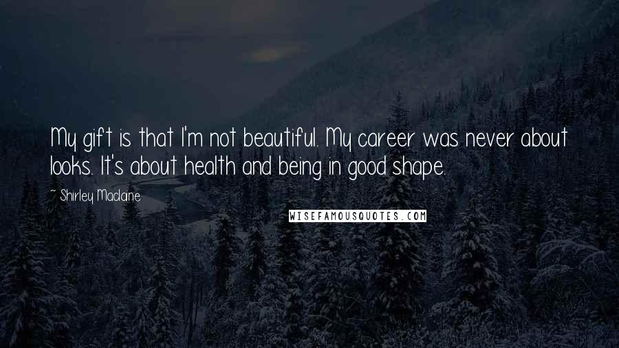 Shirley Maclaine quotes: My gift is that I'm not beautiful. My career was never about looks. It's about health and being in good shape. Shirley Maclaine quotes: My gift is that I'm not beautiful. My career was never about looks. It's about health and being in good shape.