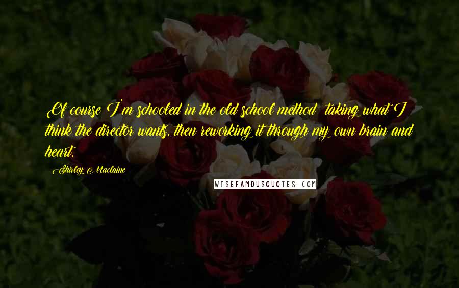 Shirley Maclaine quotes: Of course I'm schooled in the old school method: taking what I think the director wants, then reworking it through my own brain and heart. Shirley Maclaine quotes: Of course I'm schooled in the old school method: taking what I think the director wants, then reworking it through my own brain and heart.