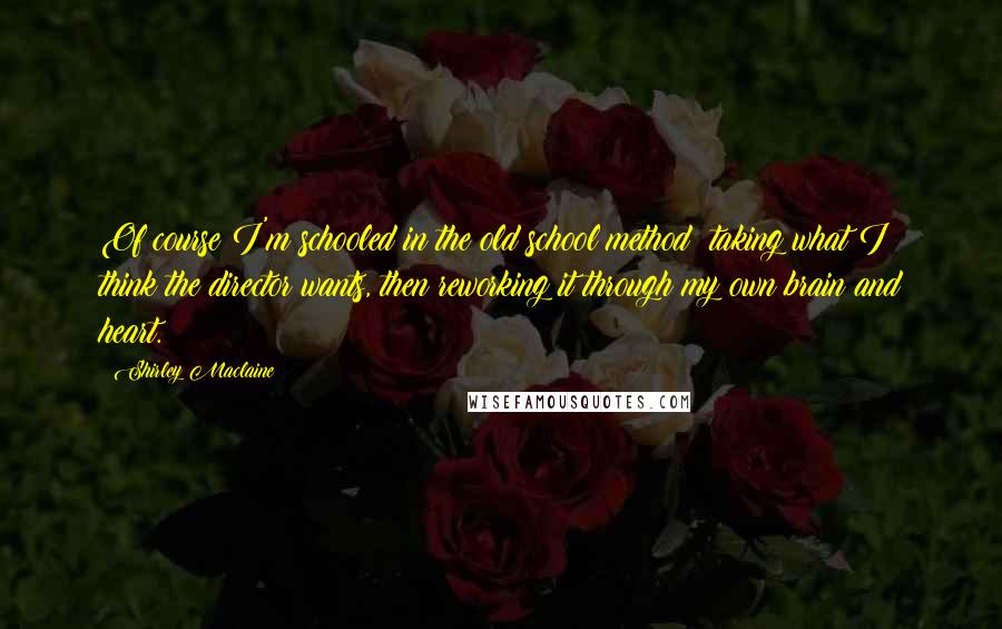 Shirley Maclaine quotes: Of course I'm schooled in the old school method: taking what I think the director wants, then reworking it through my own brain and heart.