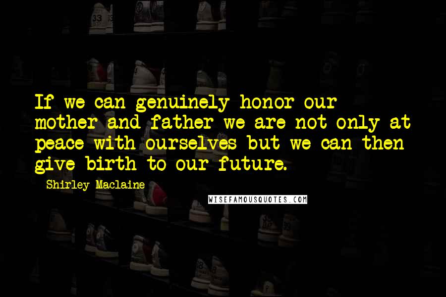 Shirley Maclaine quotes: If we can genuinely honor our mother and father we are not only at peace with ourselves but we can then give birth to our future.