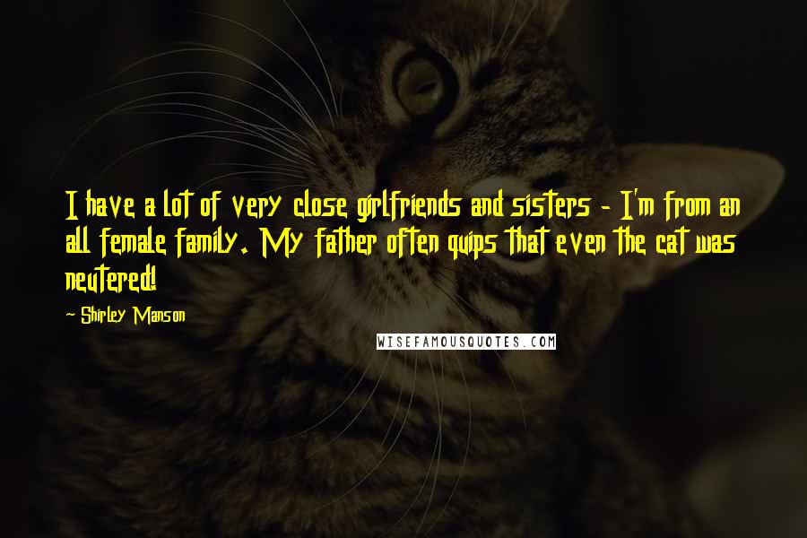 Shirley Manson quotes: I have a lot of very close girlfriends and sisters - I'm from an all female family. My father often quips that even the cat was neutered! Shirley Manson quotes: I have a lot of very close girlfriends and sisters - I'm from an all female family. My father often quips that even the cat was neutered!