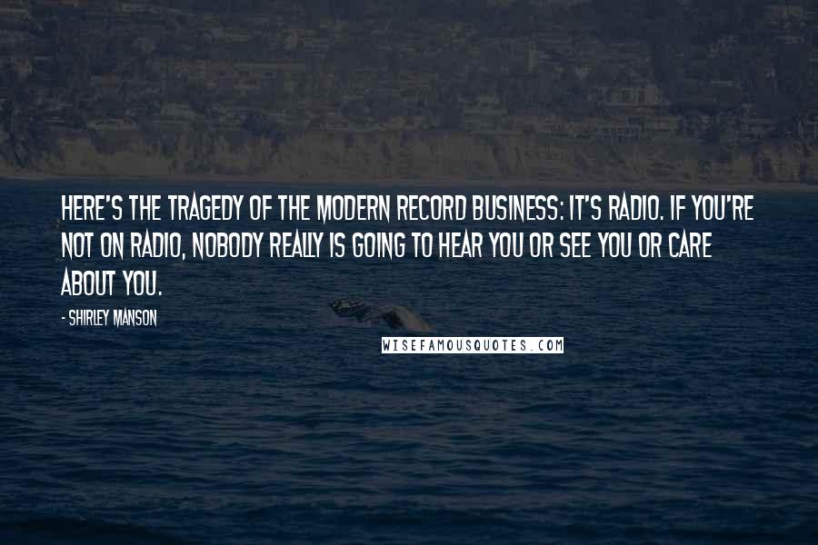 Shirley Manson quotes: Here's the tragedy of the modern record business: It's radio. If you're not on radio, nobody really is going to hear you or see you or care about you.