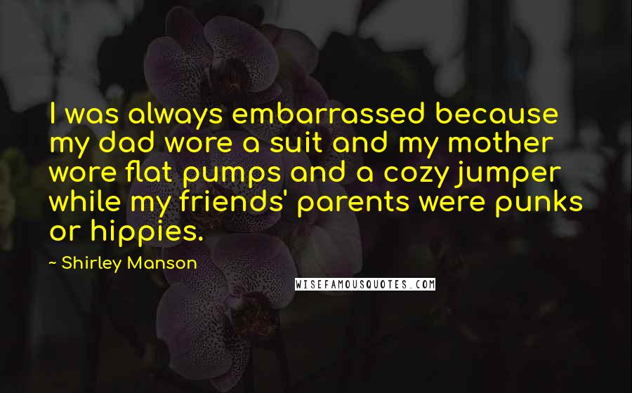 Shirley Manson quotes: I was always embarrassed because my dad wore a suit and my mother wore flat pumps and a cozy jumper while my friends' parents were punks or hippies.