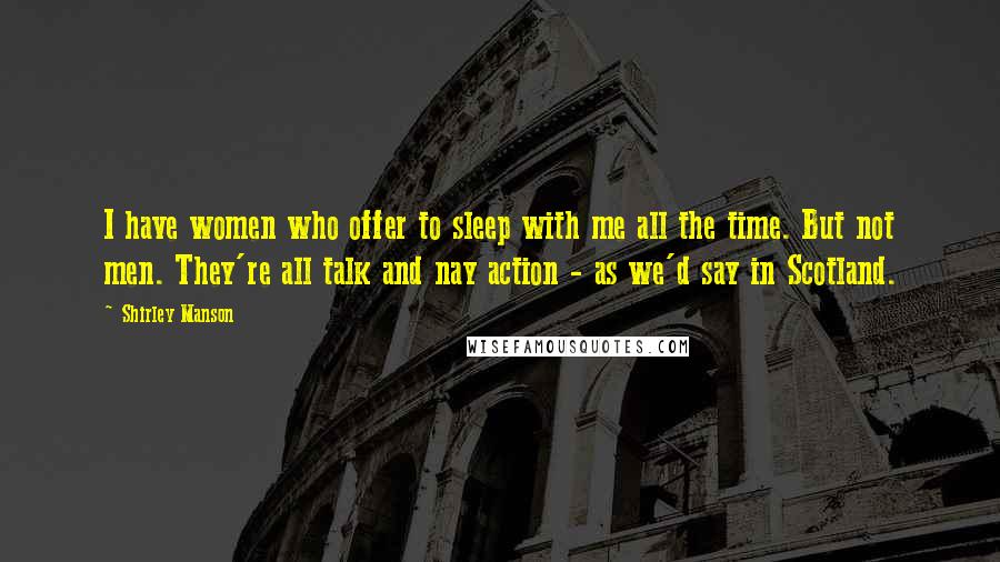 Shirley Manson quotes: I have women who offer to sleep with me all the time. But not men. They're all talk and nay action - as we'd say in Scotland.