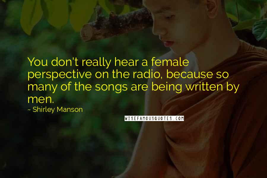Shirley Manson quotes: You don't really hear a female perspective on the radio, because so many of the songs are being written by men.