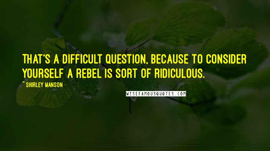 Shirley Manson quotes: That's a difficult question, because to consider yourself a rebel is sort of ridiculous.