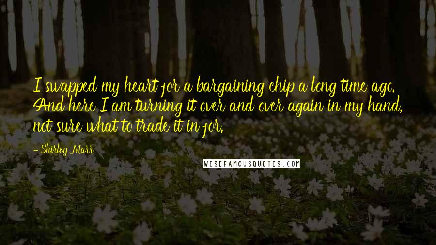 Shirley Marr quotes: I swapped my heart for a bargaining chip a long time ago. And here I am turning it over and over again in my hand, not sure what to trade