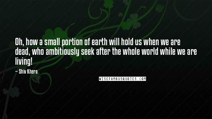 Shiv Khera quotes: Oh, how a small portion of earth will hold us when we are dead, who ambitiously seek after the whole world while we are living!