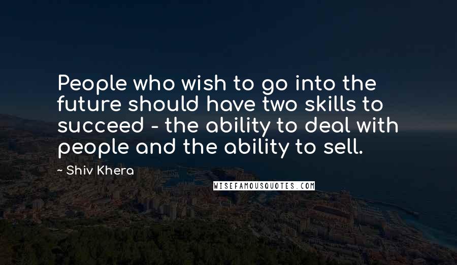 Shiv Khera quotes: People who wish to go into the future should have two skills to succeed - the ability to deal with people and the ability to sell.