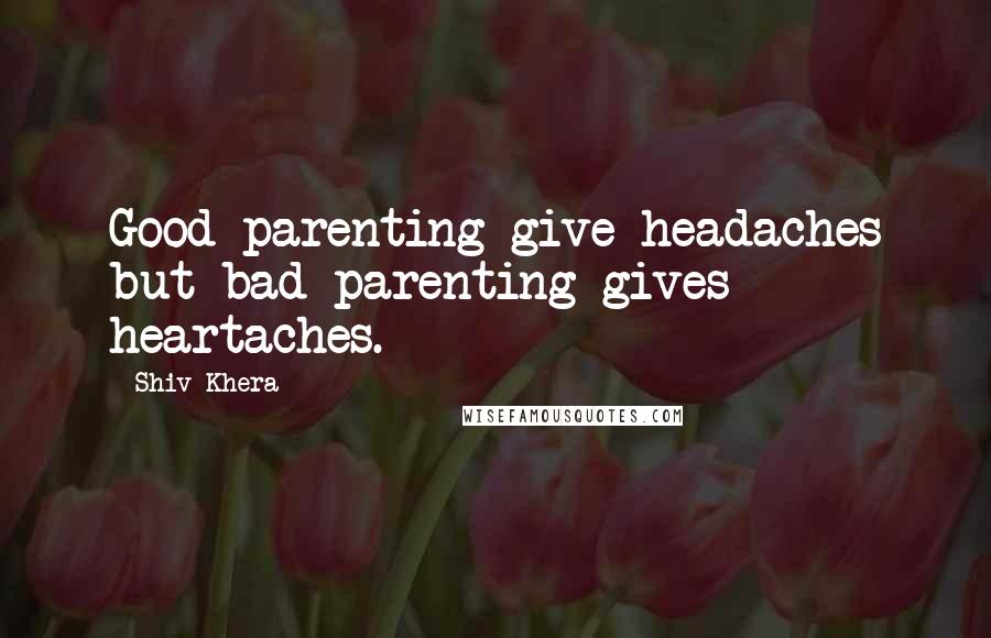 Shiv Khera quotes: Good parenting give headaches but bad parenting gives heartaches.
