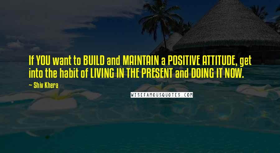 Shiv Khera quotes: If YOU want to BUILD and MAINTAIN a POSITIVE ATTITUDE, get into the habit of LIVING IN THE PRESENT and DOING IT NOW.