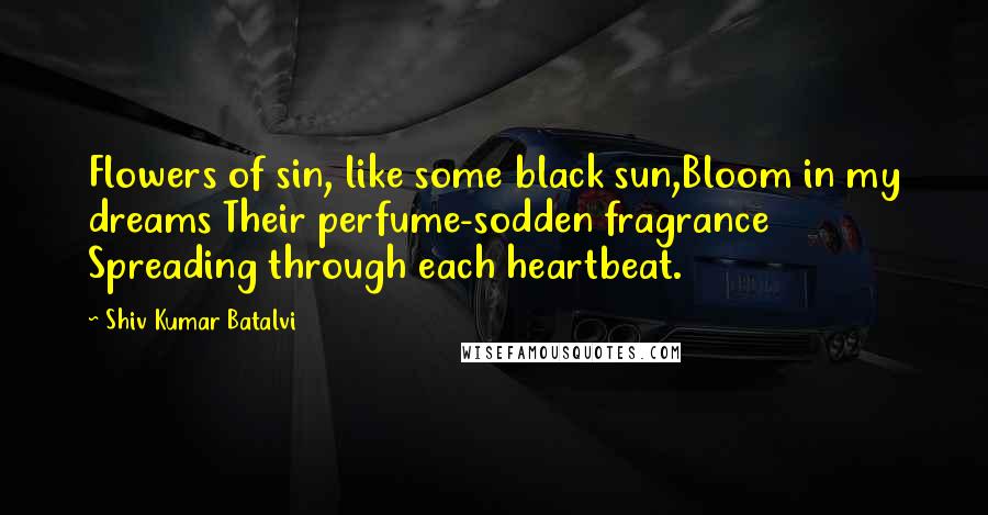 Shiv Kumar Batalvi quotes: Flowers of sin, like some black sun,Bloom in my dreams Their perfume-sodden fragrance Spreading through each heartbeat.