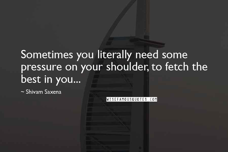 Shivam Saxena quotes: Sometimes you literally need some pressure on your shoulder, to fetch the best in you...