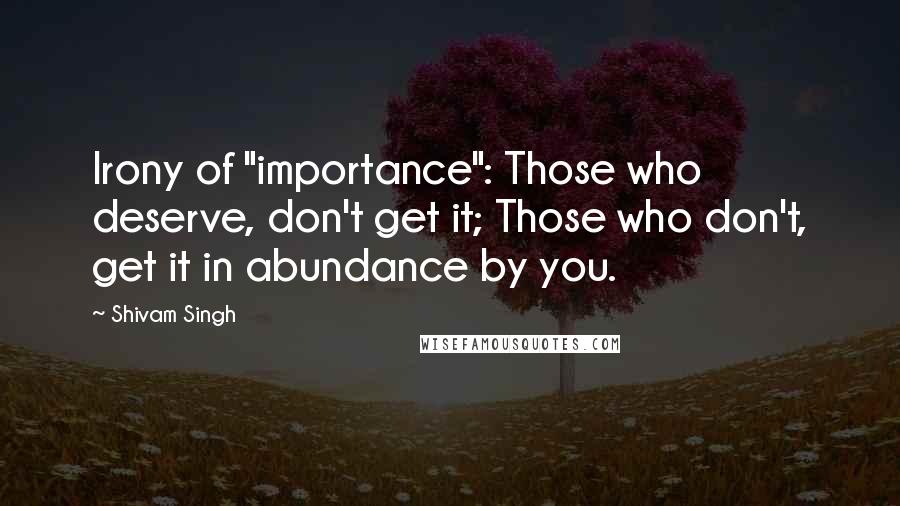 Shivam Singh quotes: Irony of "importance": Those who deserve, don't get it; Those who don't, get it in abundance by you.
