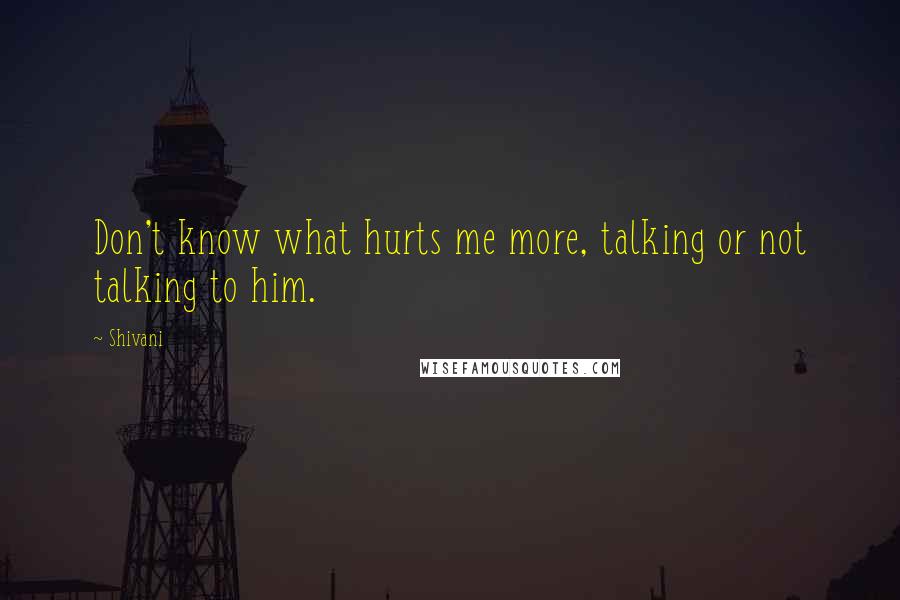 Shivani quotes: Don't know what hurts me more, talking or not talking to him.