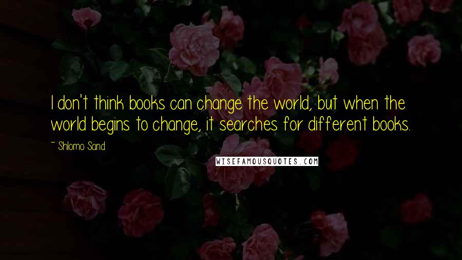 Shlomo Sand quotes: I don't think books can change the world, but when the world begins to change, it searches for different books.