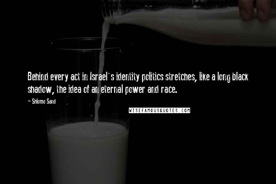 Shlomo Sand quotes: Behind every act in Israel's identity politics stretches, like a long black shadow, the idea of an eternal power and race.