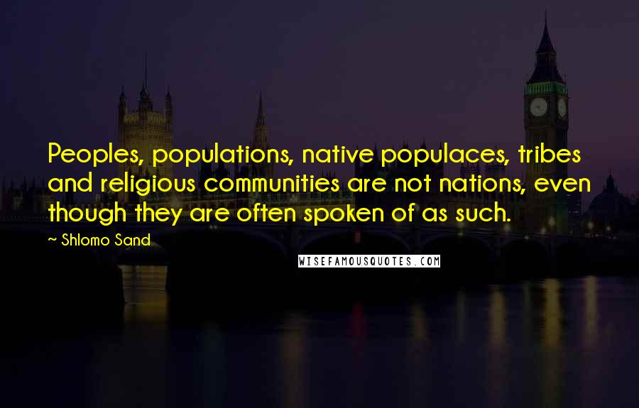Shlomo Sand quotes: Peoples, populations, native populaces, tribes and religious communities are not nations, even though they are often spoken of as such. Shlomo Sand quotes: Peoples, populations, native populaces, tribes and religious communities are not nations, even though they are often spoken of as such.