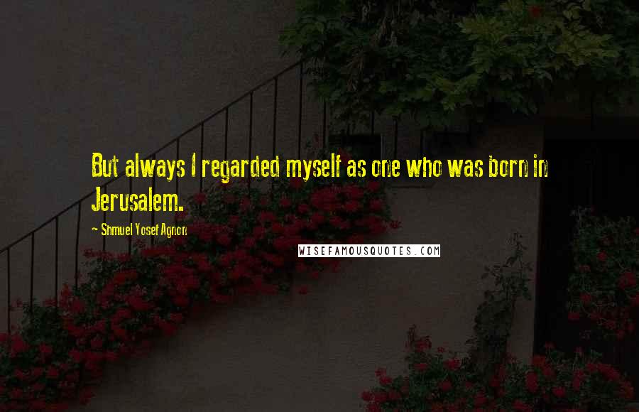 Shmuel Yosef Agnon quotes: But always I regarded myself as one who was born in Jerusalem.