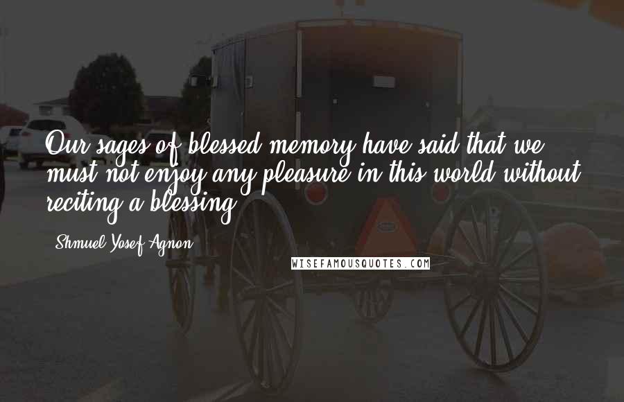 Shmuel Yosef Agnon quotes: Our sages of blessed memory have said that we must not enjoy any pleasure in this world without reciting a blessing.