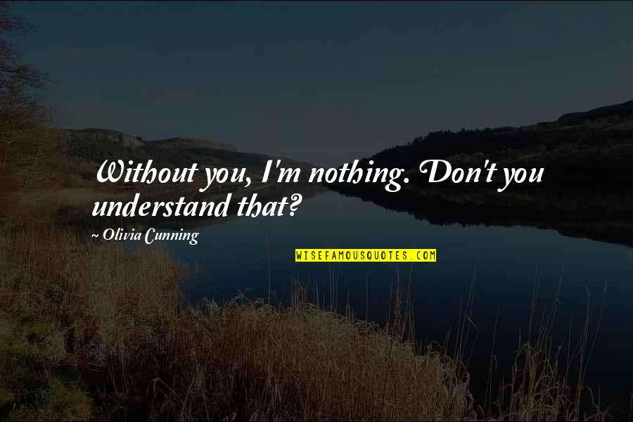 Shock Value Quotes By Olivia Cunning: Without you, I'm nothing. Don't you understand that?