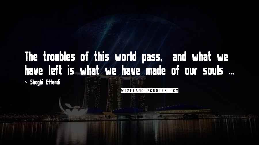 Shoghi Effendi quotes: The troubles of this world pass, and what we have left is what we have made of our souls ...