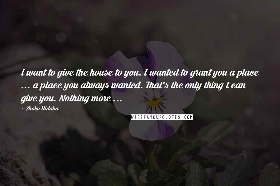Shoko Hidaka quotes: I want to give the house to you. I wanted to grant you a place ... a place you always wanted. That's the only thing I can give you. Nothing