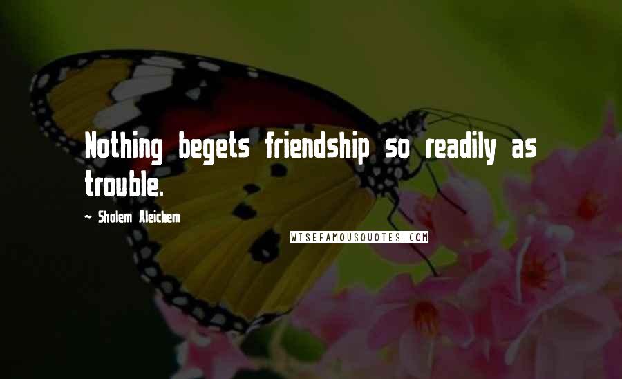 Sholem Aleichem quotes: Nothing begets friendship so readily as trouble.