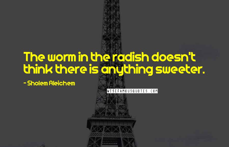 Sholem Aleichem quotes: The worm in the radish doesn't think there is anything sweeter.