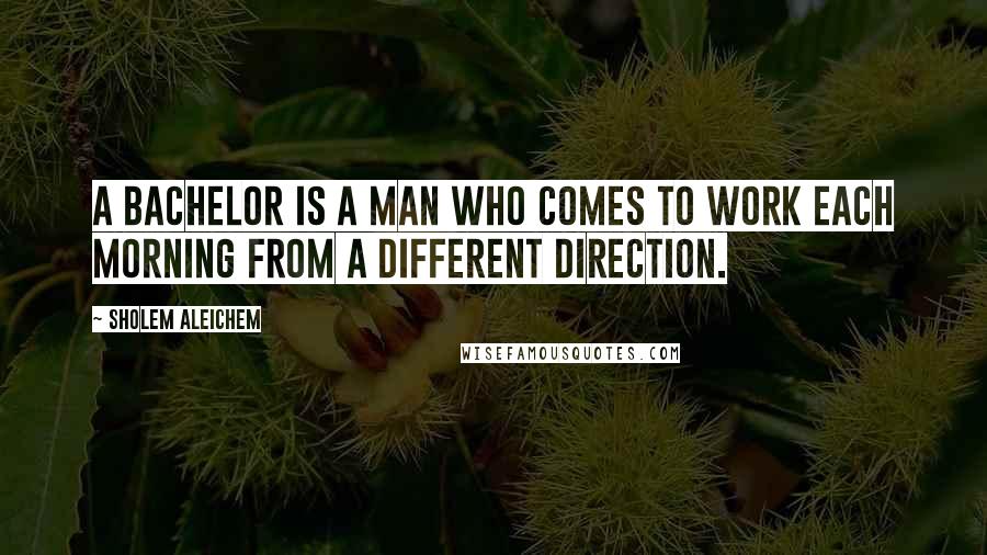 Sholem Aleichem quotes: A bachelor is a man who comes to work each morning from a different direction.