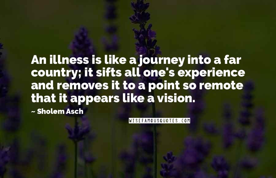 Sholem Asch quotes: An illness is like a journey into a far country; it sifts all one's experience and removes it to a point so remote that it appears like a vision.