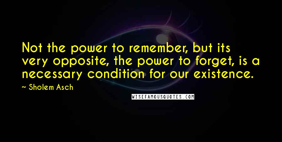 Sholem Asch quotes: Not the power to remember, but its very opposite, the power to forget, is a necessary condition for our existence.