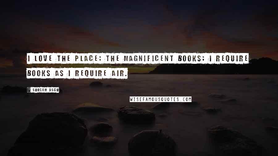 Sholem Asch quotes: I love the place; the magnificent books; I require books as I require air.