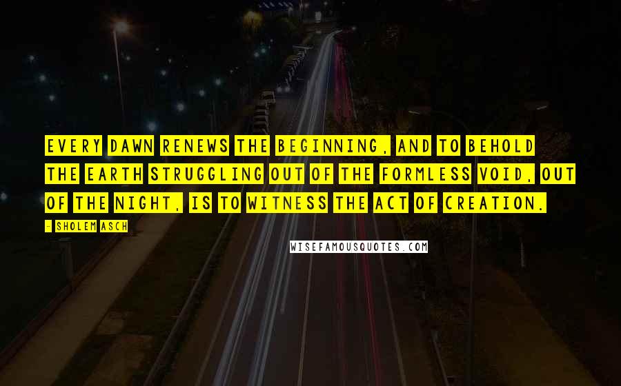 Sholem Asch quotes: Every dawn renews the Beginning, and to behold the earth struggling out of the formless void, out of the night, is to witness the act of creation.