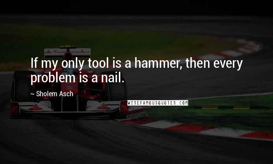 Sholem Asch quotes: If my only tool is a hammer, then every problem is a nail.