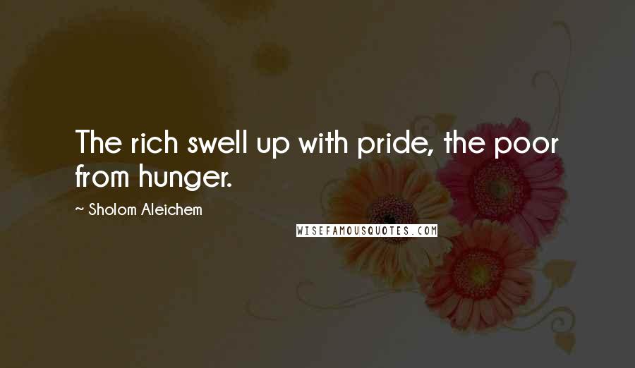 Sholom Aleichem quotes: The rich swell up with pride, the poor from hunger.