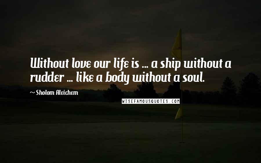 Sholom Aleichem quotes: Without love our life is ... a ship without a rudder ... like a body without a soul.