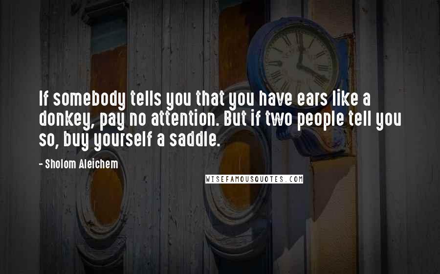 Sholom Aleichem quotes: If somebody tells you that you have ears like a donkey, pay no attention. But if two people tell you so, buy yourself a saddle.