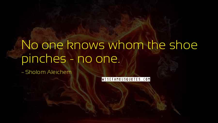 Sholom Aleichem quotes: No one knows whom the shoe pinches - no one.