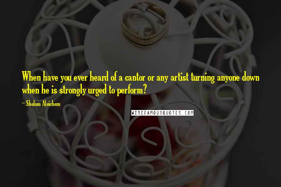 Sholom Aleichem quotes: When have you ever heard of a cantor or any artist turning anyone down when he is strongly urged to perform?