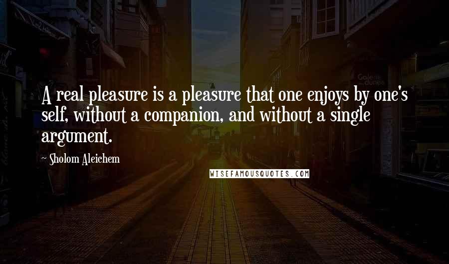 Sholom Aleichem quotes: A real pleasure is a pleasure that one enjoys by one's self, without a companion, and without a single argument.